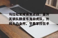 开云网址登录入口 -关于马拉松常规赛焦点战:塞外天狼队翻盘东海白虎队,外线火力全开。节奏掌控在手的信息